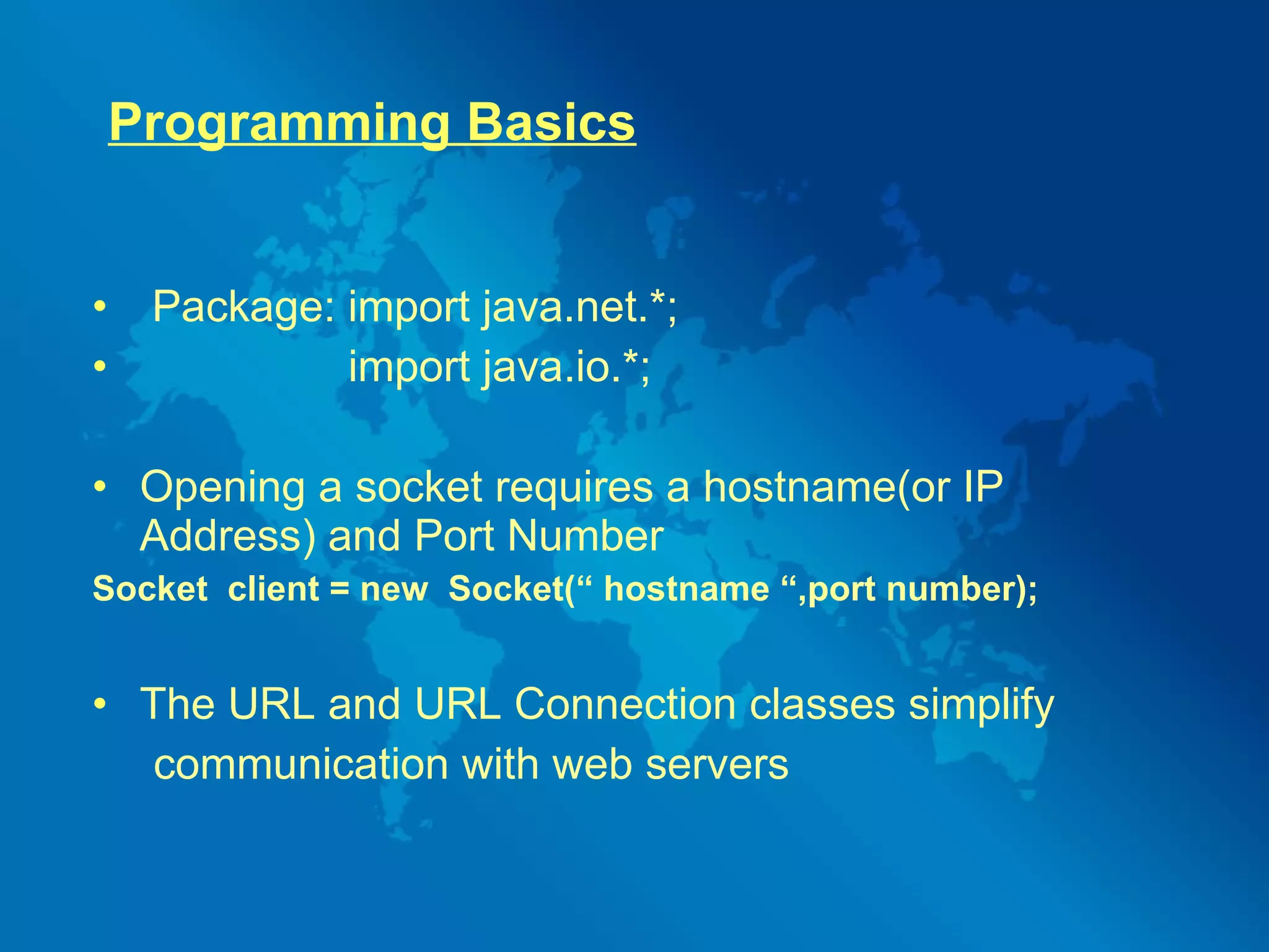 Programming Basics Package: import java.net.*; import java.io.*; Opening a socket requires a hostname(or IP Address) and Port Number Socket  client = new  Socket(“ hostname “,port number); The URL and URL Connection classes simplify communication with web servers 