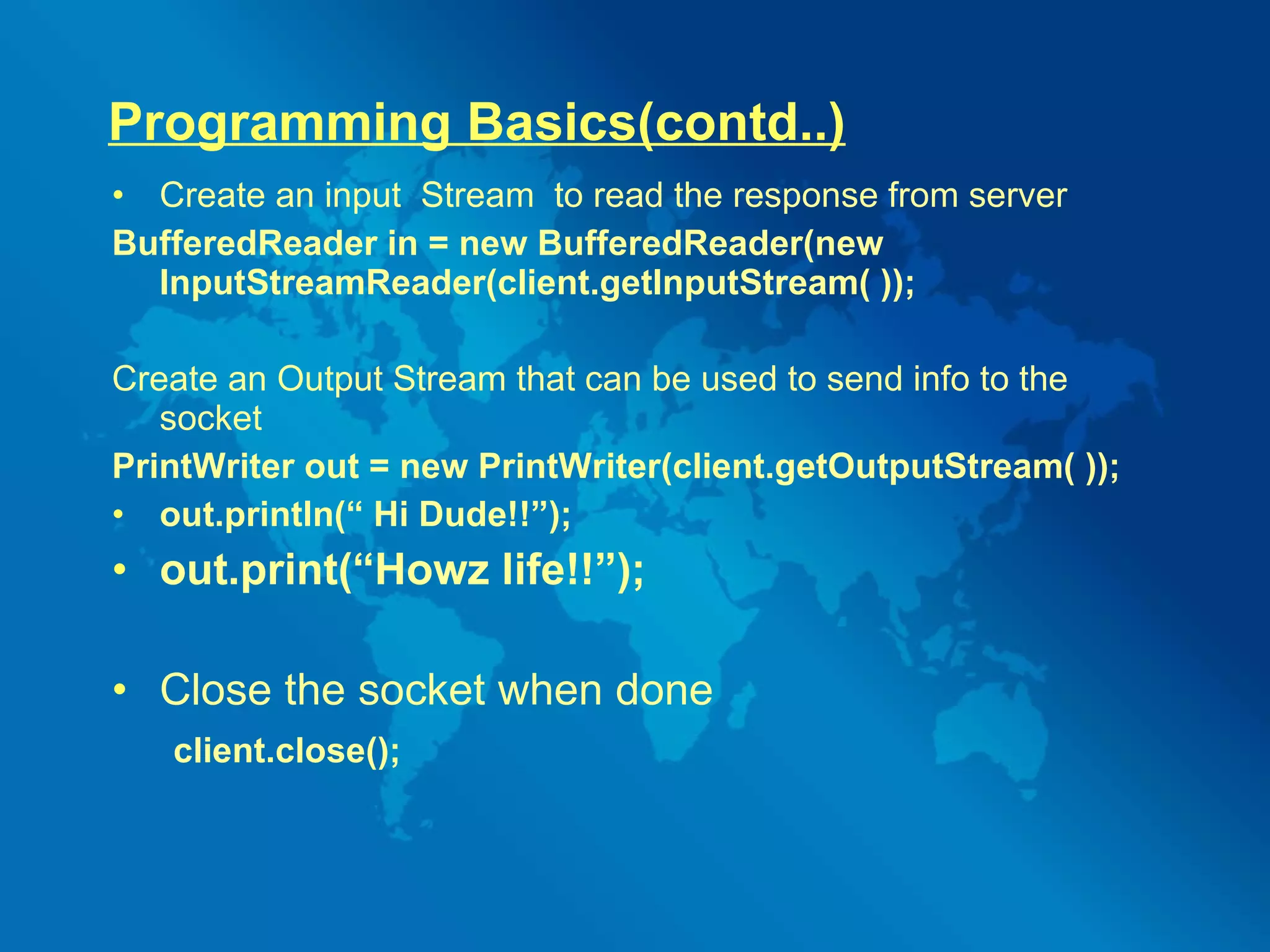 Programming Basics(contd..) Create an input  Stream  to read the response from server BufferedReader in = new BufferedReader(new InputStreamReader(client.getInputStream( )); Create an Output Stream that can be used to send info to the socket PrintWriter out = new PrintWriter(client.getOutputStream( )); out.println(“ Hi Dude!!”); out.print(“Howz life!!”); Close the socket when done client.close(); 