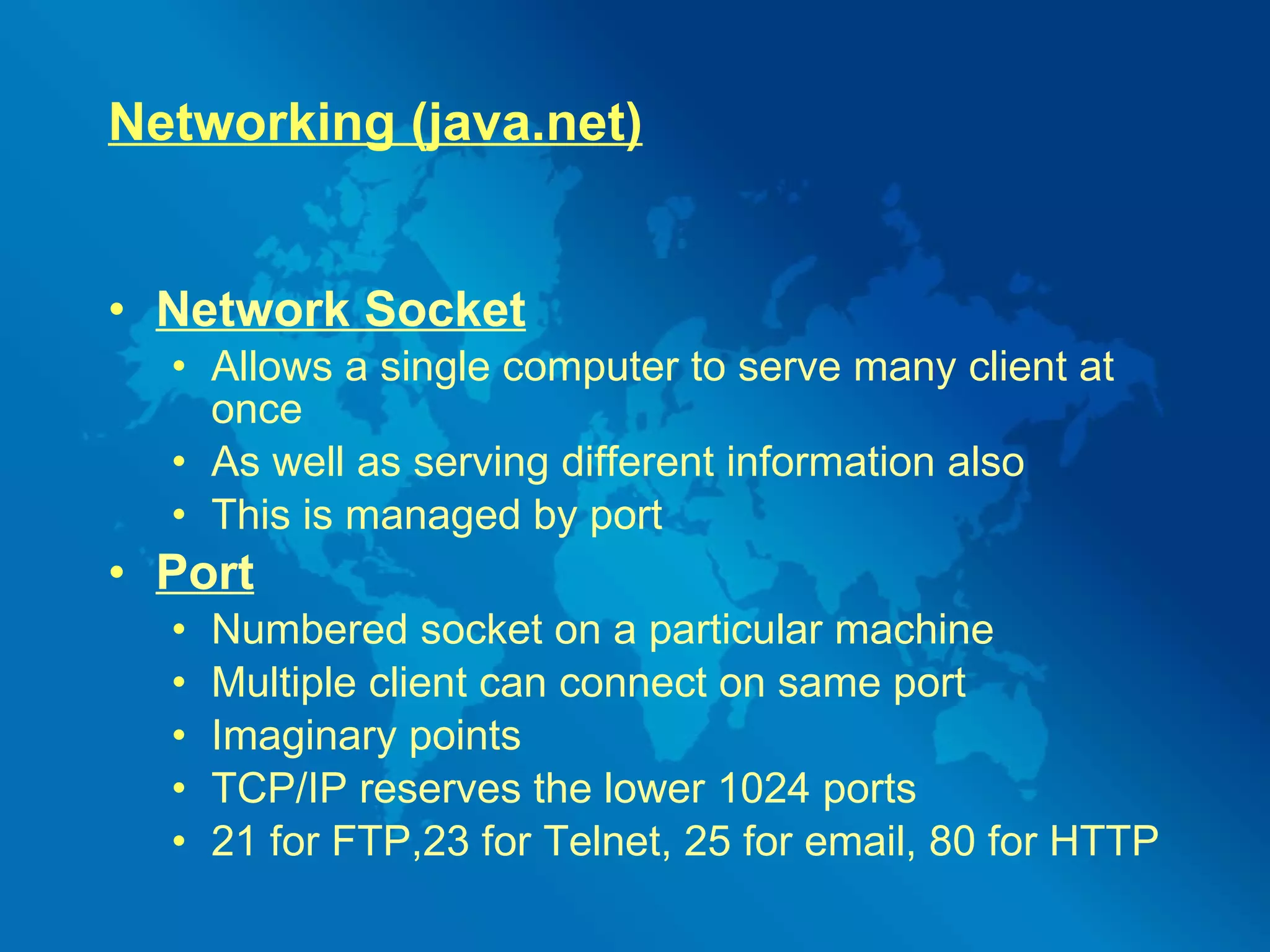 Networking (java.net) Network Socket Allows a single computer to serve many client at once As well as serving different information also This is managed by port Port   Numbered socket on a particular machine Multiple client can connect on same port Imaginary points TCP/IP reserves the lower 1024 ports  21 for FTP,23 for Telnet, 25 for email, 80 for HTTP 