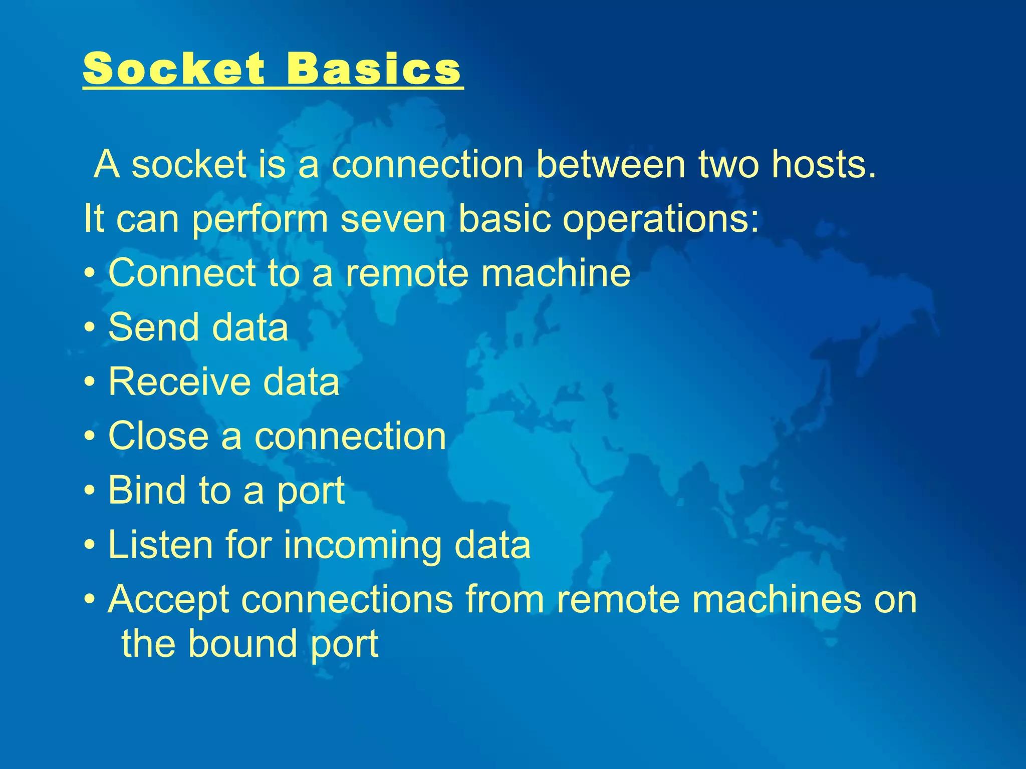 Socket Basics A socket is a connection between two hosts.  It can perform seven basic operations: •  Connect to a remote machine •  Send data •  Receive data •  Close a connection •  Bind to a port •  Listen for incoming data •  Accept connections from remote machines on the bound port 