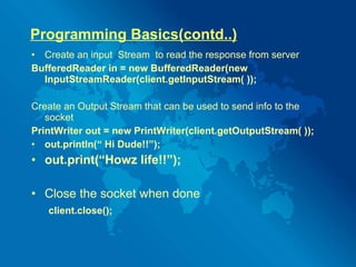 Programming Basics(contd..) Create an input  Stream  to read the response from server BufferedReader in = new BufferedReader(new InputStreamReader(client.getInputStream( )); Create an Output Stream that can be used to send info to the socket PrintWriter out = new PrintWriter(client.getOutputStream( )); out.println(“ Hi Dude!!”); out.print(“Howz life!!”); Close the socket when done client.close(); 