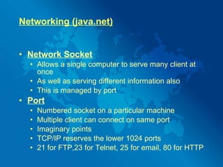 Networking (java.net) Network Socket Allows a single computer to serve many client at once As well as serving different information also This is managed by port Port   Numbered socket on a particular machine Multiple client can connect on same port Imaginary points TCP/IP reserves the lower 1024 ports  21 for FTP,23 for Telnet, 25 for email, 80 for HTTP 