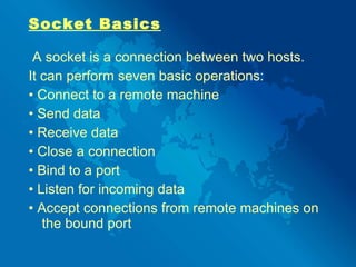 Socket Basics A socket is a connection between two hosts.  It can perform seven basic operations: •  Connect to a remote machine •  Send data •  Receive data •  Close a connection •  Bind to a port •  Listen for incoming data •  Accept connections from remote machines on the bound port 