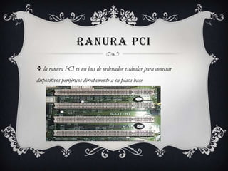 RANURA PCI
 la ranura PCI es un bus de ordenador estándar para conectar
dispositivos periféricos directamente a su placa base
 