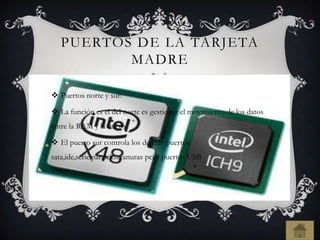 PUERTOS DE LA TARJETA
MADRE
 Puertos norte y sur:
 La función es el del norte es gestionar el movimiento de los datos
entre la RAM y la micro
 El puerto sur controla los de mas puertos
sata,ide,serie,paralelos,ranuras pci y puertos USB
 