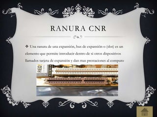 RANURA CNR
 Una ranura de una expansión, bus de expansión o (slot) es un
elemento que permite introducir dentro de si otros dispositivos
llamados tarjeta de expansión y dan mas prestaciones al computo
 