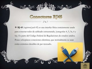  RJ-45 (registered jack 45) es una interfaz física comúnmente usada
para conectar redes de cableado estructurado, (categorías 4, 5, 5e, 6 y
6a). Es parte del Código Federal de Regulaciones de estados unidos.
Posee ochopineso conexiones eléctricas, que normalmente se usan
como extremos decables de par trenzado.
 