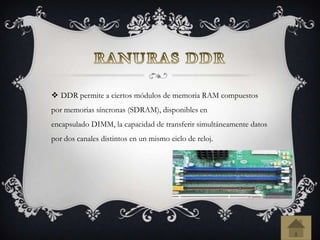  DDR permite a ciertos módulos de memoria RAM compuestos
por memorias síncronas (SDRAM), disponibles en
encapsulado DIMM, la capacidad de transferir simultáneamente datos
por dos canales distintos en un mismo ciclo de reloj.
 