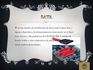  es una interfaz de transferencia de datos entre la placa base y
algunos dispositivos de almacenamiento, como puede ser el disco
duro, lectores y Re grabadores de CD/DVD/BR, Unidades de
Estado Sólido u otros dispositivos de altas prestaciones que están
siendo todavía desarrollados.
 