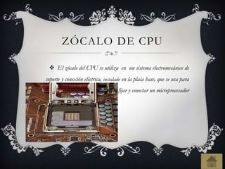 ZÓCALO DE CPU
 El zócalo del CPU se utiliza en un sistema electromecánico de
soporte y conexión eléctrica, instalado en la placa base, que se usa para
fijar y conectar un microprocesador
 