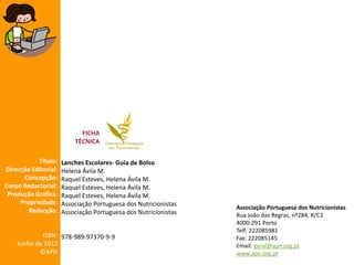 FICHA
TÉCNICA
Título:
Direcção Editorial:
Concepção:
Corpo Redactorial:
Produção Gráfica:
Propriedade:
Redacção:

Lanches Escolares- Guia de Bolso
Helena Ávila M.
Raquel Esteves, Helena Ávila M.
Raquel Esteves, Helena Ávila M.
Raquel Esteves, Helena Ávila M.
Associação Portuguesa dos Nutricionistas
Associação Portuguesa dos Nutricionistas

ISBN: 978-989-97370-9-9
Junho de 2012
©APN

Associação Portuguesa dos Nutricionistas
Rua João das Regras, nº284, R/C3
4000-291 Porto
Telf: 222085981
Fax: 222085145
Email: geral@apn.org.pt
www.apn.org.pt

 