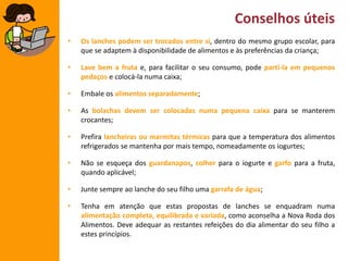 Conselhos úteis
•

Os lanches podem ser trocados entre si, dentro do mesmo grupo escolar, para
que se adaptem à disponibilidade de alimentos e às preferências da criança;

•

Lave bem a fruta e, para facilitar o seu consumo, pode parti-la em pequenos
pedaços e colocá-la numa caixa;

•

Embale os alimentos separadamente;

•

As bolachas devem ser colocadas numa pequena caixa para se manterem
crocantes;

•

Prefira lancheiras ou marmitas térmicas para que a temperatura dos alimentos
refrigerados se mantenha por mais tempo, nomeadamente os iogurtes;

•

Não se esqueça dos guardanapos, colher para o iogurte e garfo para a fruta,
quando aplicável;

•

Junte sempre ao lanche do seu filho uma garrafa de água;

•

Tenha em atenção que estas propostas de lanches se enquadram numa
alimentação completa, equilibrada e variada, como aconselha a Nova Roda dos
Alimentos. Deve adequar as restantes refeições do dia alimentar do seu filho a
estes princípios.

 