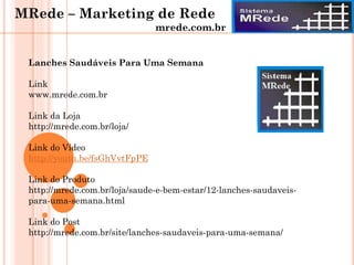 Lanches Saudáveis Para Uma Semana
Link
www.mrede.com.br
Link da Loja
http://mrede.com.br/loja/
Link do Vídeo
http://youtu.be/fsGhVvtFpPE
Link do Produto
http://mrede.com.br/loja/saude-e-bem-estar/12-lanches-saudaveis-
para-uma-semana.html
Link do Post
http://mrede.com.br/site/lanches-saudaveis-para-uma-semana/
MRede – Marketing de Rede
mrede.com.br
 