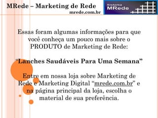 Essas foram algumas informações para que
você conheça um pouco mais sobre o
PRODUTO de Marketing de Rede:
“Lanches Saudáveis Para Uma Semana”
Entre em nossa loja sobre Marketing de
Rede e Marketing Digital “mrede.com.br” e
na página principal da loja, escolha o
material de sua preferência.
MRede – Marketing de Rede
mrede.com.br
 