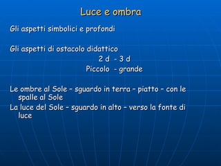 Luce e ombra Gli aspetti simbolici e profondi Gli aspetti di ostacolo didattico  2 d  - 3 d Piccolo  - grande Le ombre al Sole – sguardo in terra – piatto – con le spalle al Sole La luce del Sole – sguardo in alto – verso la fonte di  luce 