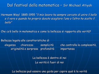 Dal festival della matematica –  Sir Michael Atiyah Hermann Weyl  1885-1955  “il mio lavoro ha sempre cercato di unire il bello e il vero e quando ho proprio duvuto scegliere l’uno o l’altro ho scelto il bello” Che co’è bello in matematica e come la bellezza si rapporta alla verità? Bellezza legata alle caratteristiche di eleganza chiarezza semplicità che controlla la complessità,  originalità e sorpresa profondità importanza La bellezza è dentro di noi La verità è fuori di noi La bellezza può essere una guida per capire qual è la verità 