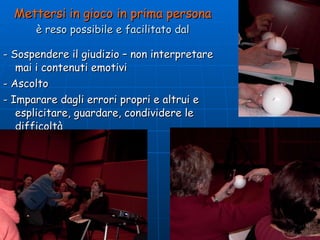 Mettersi in gioco in prima persona è reso possibile e facilitato dal - Sospendere il giudizio – non interpretare mai i contenuti emotivi - Ascolto - Imparare dagli errori propri e altrui e esplicitare, guardare, condividere le difficoltà 