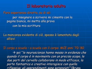 Il laboratorio adulto Fare esperienza diretta, su di sé:   per insegnare a scrivere mi cimento con la  pagina bianca, mi metto alla prova  con la mia scrittura La mancanza evidente di ciò, spesso è lamentata dagli allievi Il corpo a scuola – a scuola con il corpo: MCE anni ’70-’80    poi “ le neuroscienze hanno messo in evidenza che quando il corpo è in movimento con un preciso scopo, le due parti del cervello collaborano in modo efficace, la parte fantastica e creativa interagisce con quella riflessiva; gli apprendimenti sono potenziati”  (Bruna Campolmi – Teatro scommessa educativa) 