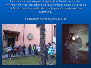 Più aree cerebrali vengono attivate più si fissa la conoscenza Attivare tanti ricettori oltre la vista: le immagini dinamiche  sono da preferire rispetto a quelle statiche (figure disegnate) nel fare geometria… è essenziale averlo provato su di sè 