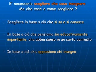 E’ necessario  scegliere che cosa insegnare   Ma che cosa e come scegliere ? Scegliere in base a ciò che  si sa e si conosce In base a ciò che pensiamo  sia educativamente importante , che abbia senso in un certo contesto In base a ciò che  appassiona chi insegna 