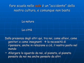 fare scuola nelle  aule  è un “accidente” della nostra cultura, e comunque non basta La natura La città Dalla presenza degli altri qui, tra noi, come allievi, come genitori e come insegnanti    la necessità di ripensare, anche in relazione a ciò, il nostro posto nel mondo Allargare lo sguardo da noi, al pianeta, al pianeta pensato da noi ma anche pensato da altri La carta Sud - Nord 