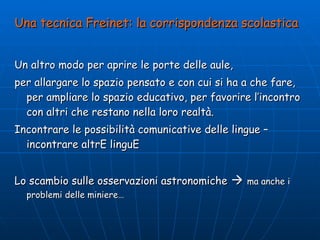 Una tecnica Freinet: la corrispondenza scolastica Un altro modo per aprire le porte delle aule,  per allargare lo spazio pensato e con cui si ha a che fare, per ampliare lo spazio educativo, per favorire l’incontro con altri che restano nella loro realtà.  Incontrare le possibilità comunicative delle lingue – incontrare altrE linguE Lo scambio sulle osservazioni astronomiche      ma anche i problemi delle miniere… 