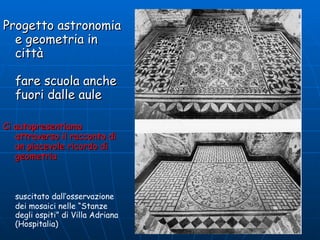 Progetto astronomia e geometria in città fare scuola anche fuori dalle aule Ci autopresentiamo attraverso il racconto di un piacevole ricordo di  geometria   suscitato dall’osservazione dei mosaici nelle “Stanze degli ospiti” di Villa Adriana (Hospitalia) 