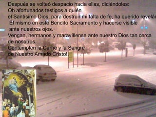 Después se volteó despacio hacia ellas, diciéndoles:
Oh afortunados testigos a quién
el Santísimo Dios, para destruir mi falta de fe, ha querido revelár
Él mismo en este Bendito Sacramento y hacerse visible
ante nuestros ojos.
Vengan, hermanos y maravíllense ante nuestro Dios tan cerca
de nosotros.
Contemplen la Carne y la Sangre
de Nuestro Amado Cristo!.
 