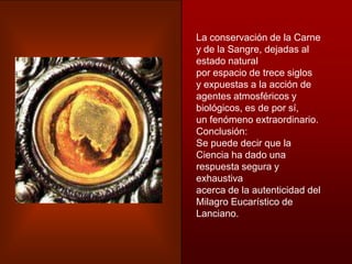 La conservación de la Carne
y de la Sangre, dejadas al
estado natural
por espacio de trece siglos
y expuestas a la acción de
agentes atmosféricos y
biológicos, es de por sí,
un fenómeno extraordinario.
Conclusión:
Se puede decir que la
Ciencia ha dado una
respuesta segura y
exhaustiva
acerca de la autenticidad del
Milagro Eucarístico de
Lanciano.
 