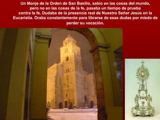 Un Monje de la Orden de San Basilio, sabio en las cosas del mundo,
pero no en las cosas de la fe, pasaba un tiempo de prueba
contra la fe. Dudaba de la presencia real de Nuestro Señor Jesús en la
Eucaristía. Oraba constantemente para librarse de esas dudas por miedo de
perder su vocación.
 