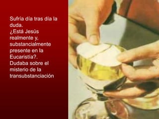 Sufría día tras día la
duda.
¿Está Jesús
realmente y,
substancialmente
presente en la
Eucaristía?.
Dudaba sobre el
misterio de la
transubstanciación
 