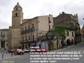 Lanciano
                 Italia - año 700
                 Lanciano es una pequeña ciudad medieval, que se
                 encuentra en la costa del Mar Adriático de Italia, en
                 la carretera entre San Giovanni Rotondo y Loreto.
Utilizar mouse   Lanciano significa " Lanza". 
 