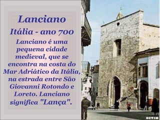 Lanciano Itália - ano 700 Lanciano é uma pequena cidade medieval, que se encontra na costa do Mar Adriático da Itália, na estrada entre São Giovanni Rotondo e Loreto. Lanciano significa "Lança".  