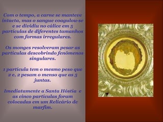 Com o tempo, a carne se manteve intacta, mas o sangue coagulou-se e se dividiu no cálice em 5 partículas de diferentes tamanhos com formas irregulares. Os monges resolveram pesar as partículas descobrindo fenômenos singulares.1 partícula tem o mesmo peso que 2 e, 2 pesam o menso que as 5 juntas. Imediatamente a Santa Hóstia  e as cinco partículas foram colocadas em um Relicário de marfim.