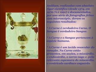 Análises, realizadas com absoluto rigor científico (desde 1574, em 1970-71 e 1991) e documentados, por una série de fotografias feitas com microscópio, deram os seguintes resultados:* A Carne é verdadeira Carne. O Sangue é verdadeiro Sangue.* A Carne e o Sangue pertencem à  espécie humana.* A Carne é um tecido muscular do coração. Na Carne estão presentes, em seções, o miocárdio, o endocárdio, o nervo vago e, pela relevante espessura do miocárdio, o ventrículo cardíaco esquerdo.