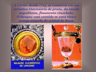 A Hóstia-Carne, ainda se conserva muito bem.  O tamanho da hóstia é como o das hóstias que o sacerdote eleva nas Santas Missas de hoje. É ligeiramente parda e adquire um  tom róseo se se ilumina pelo lado posterior.  O sangue coagulado tem uma côr terrosa que tende ao amarelo ocre.