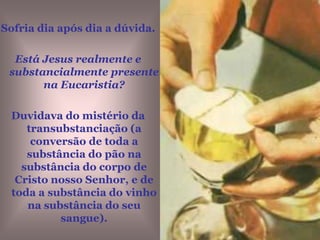 Sofria dia após dia a dúvida. Está Jesus realmente e substancialmente presente na Eucaristia?Duvidava do mistério da transubstanciação (a conversão de toda a substância do pão na substância do corpo de Cristo nosso Senhor, e de toda a substância do vinho na substância do seu sangue).