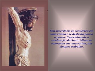 Seu sacerdócio se converteu em uma rotina e se destruía pouco a pouco. Especialmente a celebração da Santa Missa se converteu em uma rotina, um simples trabalho..