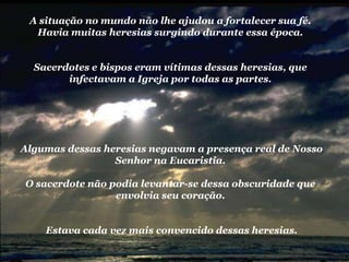 A situação no mundo não lhe ajudou a fortalecer sua fé. Havia muitas heresias surgindo durante essa época. Sacerdotes e bispos eram vítimas dessas heresias, que  infectavam a Igreja por todas as partes. Algumas dessas heresias negavam a presença real de Nosso Senhor na Eucaristia.O sacerdote não podia levantar-se dessa obscuridade que envolvia seu coração.  Estava cada vez mais convencido dessas heresias.