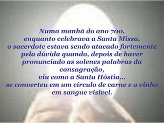 Numa manhã do ano 700, enquanto celebrava a Santa Missa, o sacerdote estava sendo atacado fortemente pela dúvida quando, depois de haver pronunciado as solenes palabras da consagração, viu como a Santa Hóstia… se converteu em um círculo de carne e o vinho em sangue visível. 