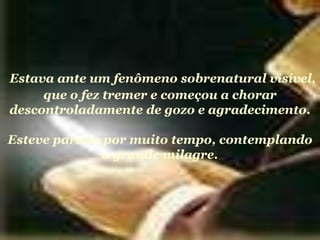 Estava ante um fenômeno sobrenatural visível, que o fez tremer e começou a chorar descontroladamente de gozo e agradecimento.Esteve parado por muito tempo, contemplando o grande milagre.