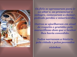 Os fiéis se apressaram para ir ao altar e, ao presenciar o milagre, começaram a clamar, pedindo perdão e misericórdia. Outros se ajoelharam em sinal de respeito e gratidão pelo maravilhoso dom que o Senhor lhes havia concedido.Todos narravam a história pela cidade e pelos povoados vizinhos.
