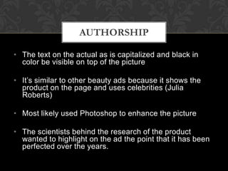 AUTHORSHIP

• The text on the actual as is capitalized and black in
  color be visible on top of the picture

• It’s similar to other beauty ads because it shows the
  product on the page and uses celebrities (Julia
  Roberts)

• Most likely used Photoshop to enhance the picture

• The scientists behind the research of the product
  wanted to highlight on the ad the point that it has been
  perfected over the years.
 