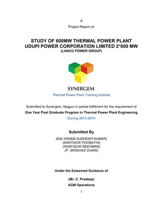 1
A
Project Report on
STUDY OF 600MW THERMAL POWER PLANT
UDUPI POWER CORPORATION LIMITED 2*600 MW
(LANCO POWER GROUP)
Thermal Power Plant Training Institute
Submitted to Synergem, Nagpur in partial fulfillment for the requirement of
One Year Post Graduate Program in Thermal Power Plant Engineering
During 2013-2014
Submitted By
(KALYANAM SUDHEER KUMAR)
(KARTHICK POOBATHI)
(SHAFIQUR REEHMAN)
(P. SRINIVAS CHARI)
Under the Esteemed Guidance of
(Mr. C. Pradeep)
AGM Operations
 