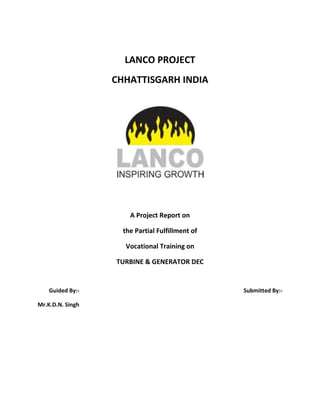 LANCO PROJECT
CHHATTISGARH INDIA
A Project Report on
the Partial Fulfillment of
Vocational Training on
TURBINE & GENERATOR DEC
Guided By:- Submitted By:-
Mr.K.D.N. Singh
 