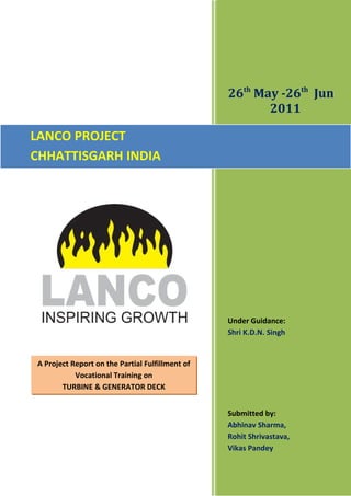 26th
May -26th
Jun
2011
Under Guidance:
Shri K.D.N. Singh
Submitted by:
Abhinav Sharma,
Rohit Shrivastava,
Vikas Pandey
LANCO PROJECT
CHHATTISGARH INDIA
A Project Report on the Partial Fulfillment of
Vocational Training on
TURBINE & GENERATOR DECK
 