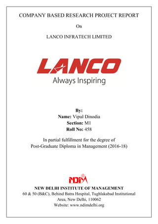 COMPANY BASED RESEARCH PROJECT REPORT
On
LANCO INFRATECH LIMITED
By:
Name: Vipul Dinodia
Section: M1
Roll No: 458
In partial fulfillment for the degree of
Post-Graduate Diploma in Management (2016-18)
NEW DELHI INSTITUTE OF MANAGEMENT
60 & 50 (B&C), Behind Batra Hospital, Tughlakabad Institutional
Area, New Delhi, 110062
Website: www.ndimdelhi.org
 