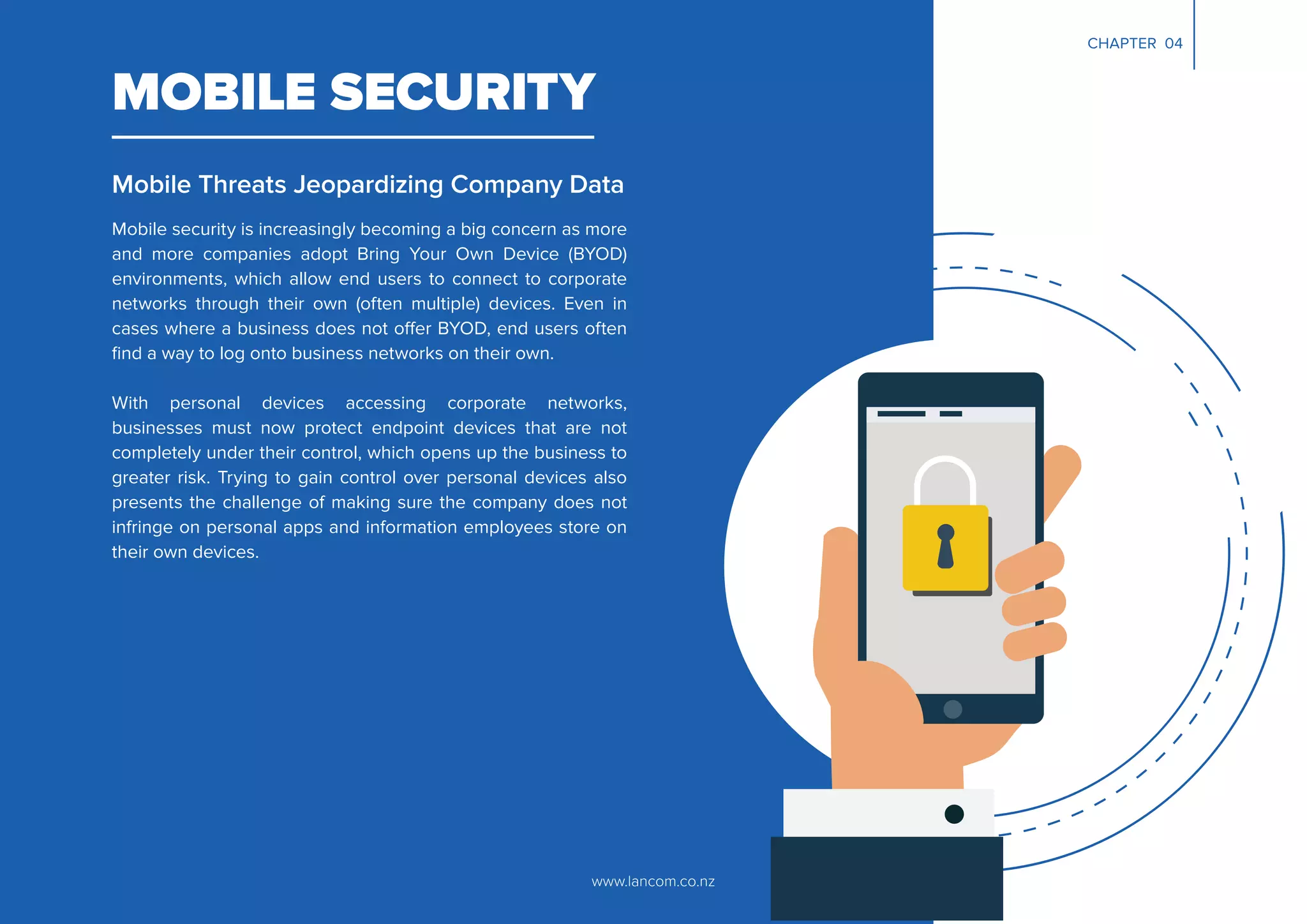 www.lancom.co.nz
MOBILE SECURITY
Mobile Threats Jeopardizing Company Data
Mobile security is increasingly becoming a big concern as more
and more companies adopt Bring Your Own Device (BYOD)
environments, which allow end users to connect to corporate
networks through their own (often multiple) devices. Even in
cases where a business does not offer BYOD, end users often
ﬁnd a way to log onto business networks on their own.
With personal devices accessing corporate networks,
businesses must now protect endpoint devices that are not
completely under their control, which opens up the business to
greater risk. Trying to gain control over personal devices also
presents the challenge of making sure the company does not
infringe on personal apps and information employees store on
their own devices.
CHAPTER 04
 