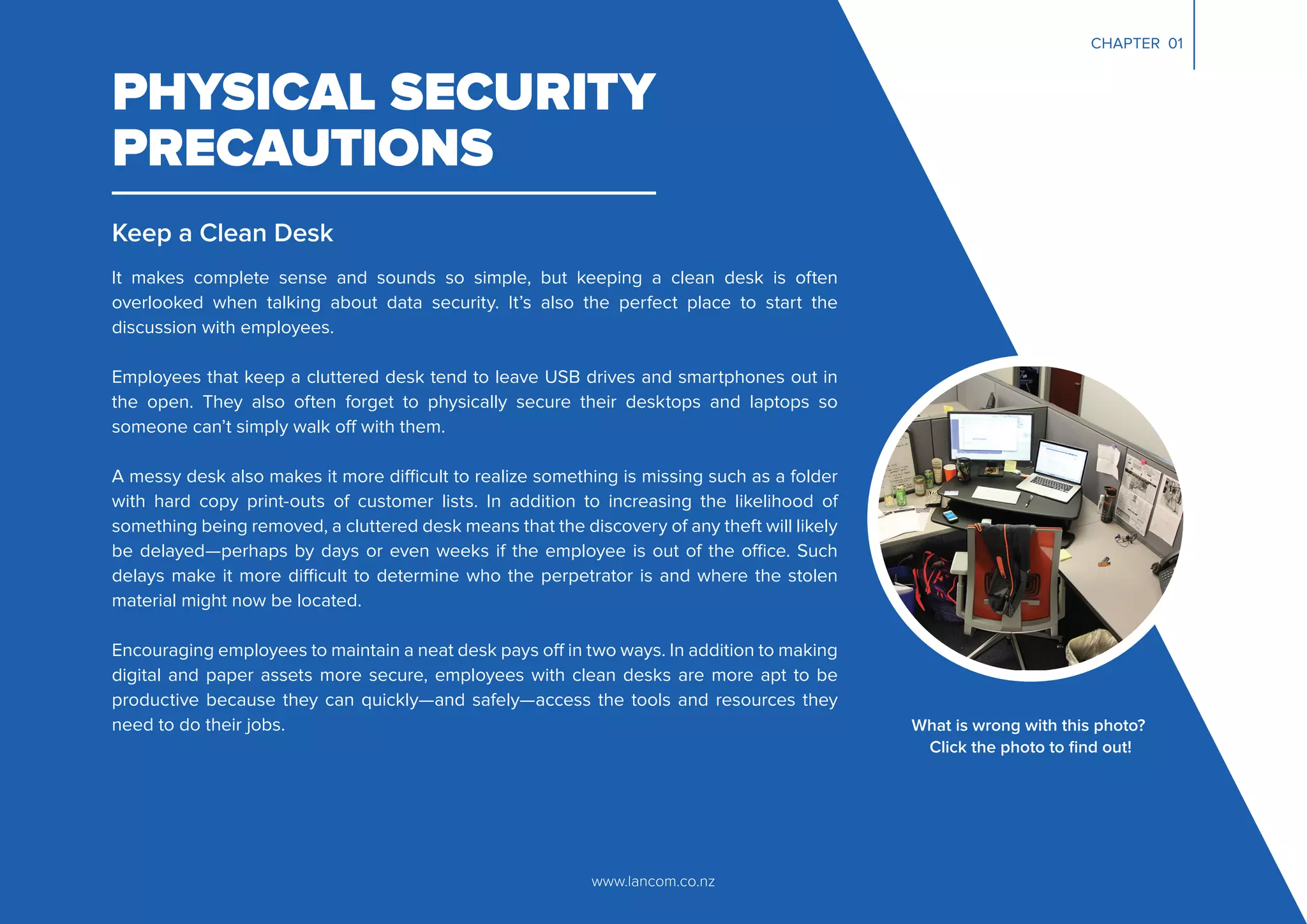 CHAPTER 01
PHYSICAL SECURITY
PRECAUTIONS
Keep a Clean Desk
It makes complete sense and sounds so simple, but keeping a clean desk is often
overlooked when talking about data security. It’s also the perfect place to start the
discussion with employees.
Employees that keep a cluttered desk tend to leave USB drives and smartphones out in
the open. They also often forget to physically secure their desktops and laptops so
someone can’t simply walk off with them.
A messy desk also makes it more difficult to realize something is missing such as a folder
with hard copy print-outs of customer lists. In addition to increasing the likelihood of
something being removed, a cluttered desk means that the discovery of any theft will likely
be delayed—perhaps by days or even weeks if the employee is out of the office. Such
delays make it more difficult to determine who the perpetrator is and where the stolen
material might now be located.
Encouraging employees to maintain a neat desk pays off in two ways. In addition to making
digital and paper assets more secure, employees with clean desks are more apt to be
productive because they can quickly—and safely—access the tools and resources they
need to do their jobs.
www.lancom.co.nz
What is wrong with this photo?
Click the photo to ﬁnd out!
 