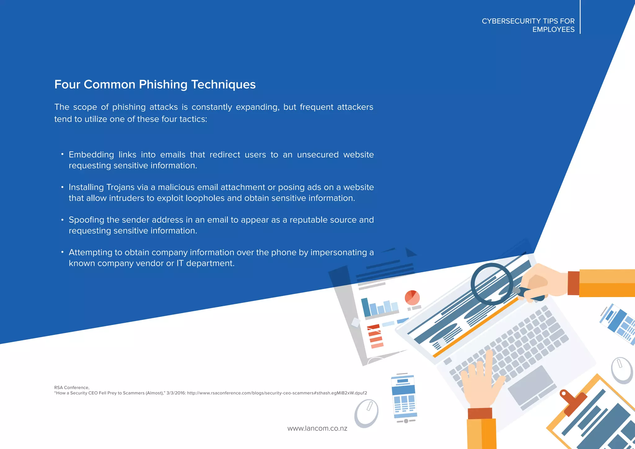 CYBERSECURITY TIPS FOR
EMPLOYEES
CYBERSECURITY TIPS FOR
EMPLOYEES
Four Common Phishing Techniques
The scope of phishing attacks is constantly expanding, but frequent attackers
tend to utilize one of these four tactics:
Embedding links into emails that redirect users to an unsecured website
requesting sensitive information.
Installing Trojans via a malicious email attachment or posing ads on a website
that allow intruders to exploit loopholes and obtain sensitive information.
Spooﬁng the sender address in an email to appear as a reputable source and
requesting sensitive information.
Attempting to obtain company information over the phone by impersonating a
known company vendor or IT department.
www.lancom.co.nz
RSA Conference,
“How a Security CEO Fell Prey to Scammers (Almost),” 3/3/2016: http://www.rsaconference.com/blogs/security-ceo-scammers#sthash.egMiB2xW.dpuf2
 